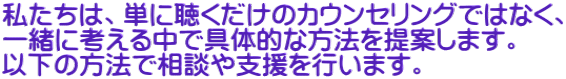 私たちは、単に聴くだけのカウンセリングではなく、 一緒に考える中で具体的な方法を提案します。 以下の方法で相談や支援を行います。 